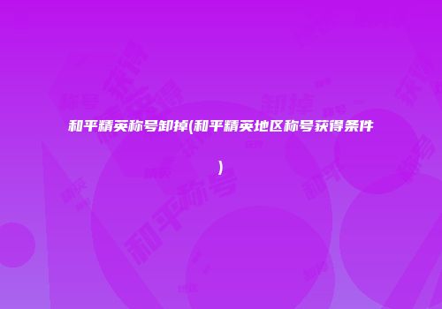 和平精英称号卸掉(和平精英地区称号获得条件)