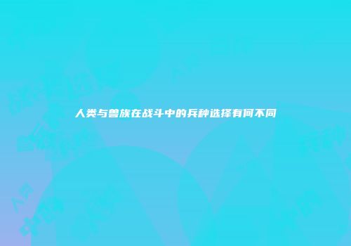 人类与兽族在战斗中的兵种选择有何不同