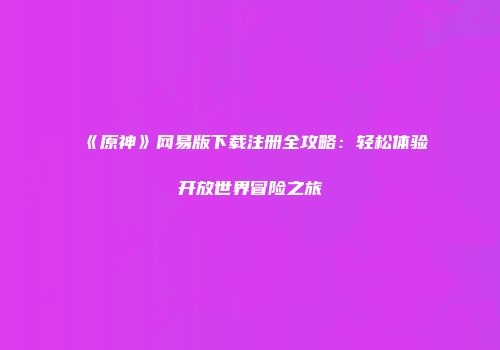 《原神》网易版下载注册全攻略：轻松体验开放世界冒险之旅