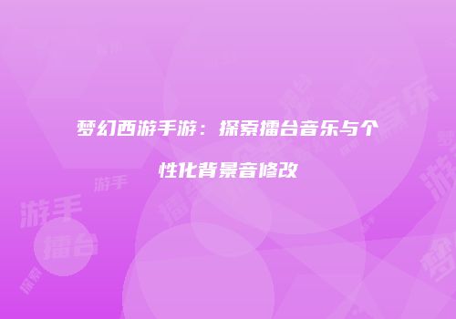 梦幻西游手游：探索擂台音乐与个性化背景音修改
