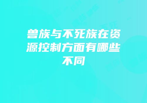 兽族与不死族在资源控制方面有哪些不同