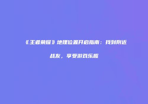 《王者荣耀》地理位置开启指南：找到附近战友，享受游戏乐趣