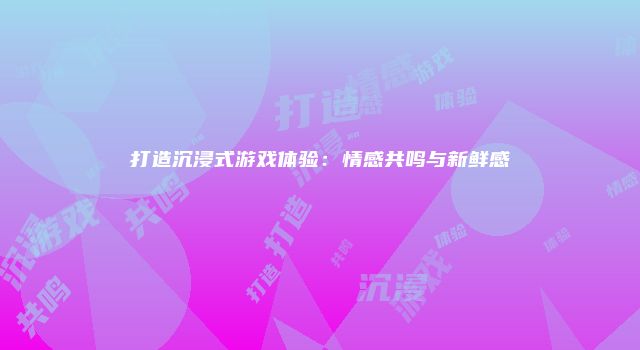 打造沉浸式游戏体验：情感共鸣与新鲜感