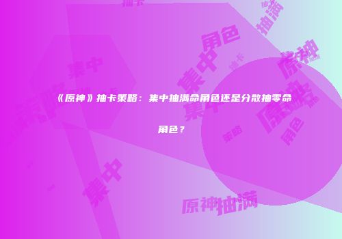 《原神》抽卡策略：集中抽满命角色还是分散抽零命角色？
