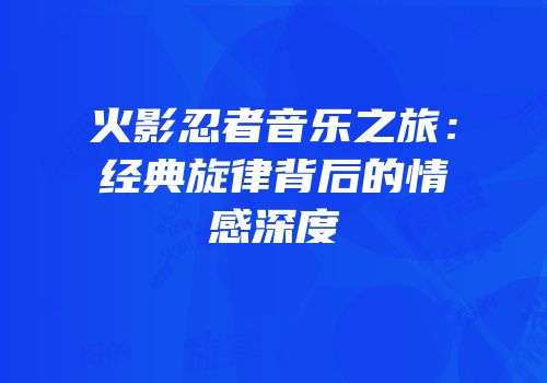 火影忍者音乐之旅：经典旋律背后的情感深度