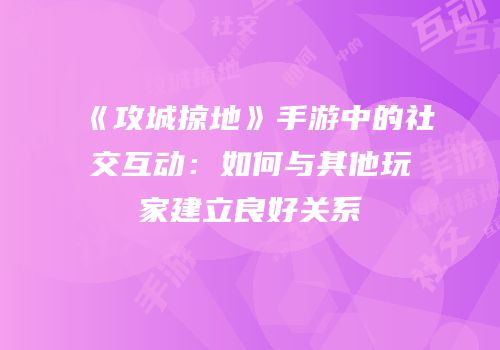 《攻城掠地》手游中的社交互动：如何与其他玩家建立良好关系