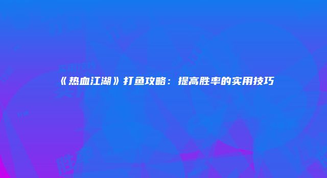 《热血江湖》打鱼攻略：提高胜率的实用技巧