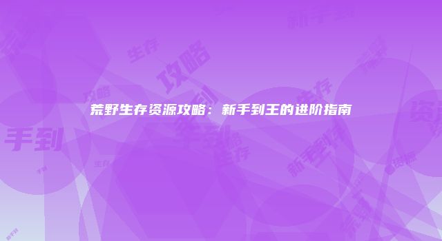 荒野生存资源攻略：新手到王的进阶指南