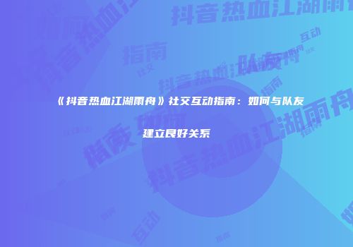 《抖音热血江湖雨舟》社交互动指南：如何与队友建立良好关系