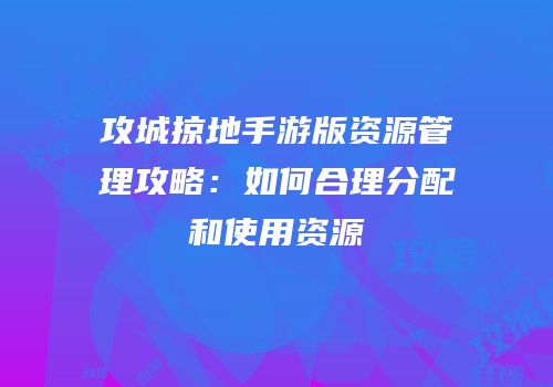 攻城掠地手游版资源管理攻略：如何合理分配和使用资源