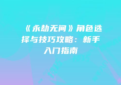 《永劫无间》角色选择与技巧攻略：新手入门指南