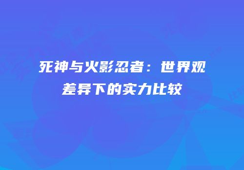 死神与火影忍者：世界观差异下的实力比较