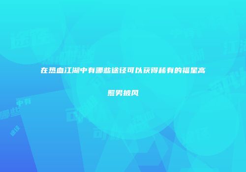在热血江湖中有哪些途径可以获得稀有的福星高照男披风