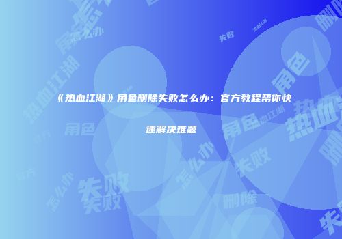 《热血江湖》角色删除失败怎么办：官方教程帮你快速解决难题