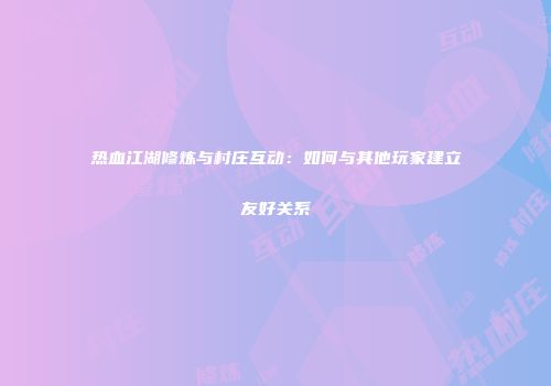 热血江湖修炼与村庄互动：如何与其他玩家建立友好关系