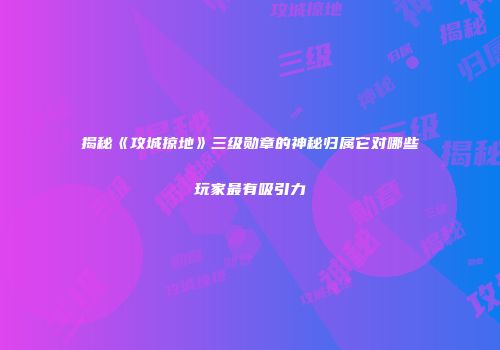 揭秘《攻城掠地》三级勋章的神秘归属它对哪些玩家最有吸引力