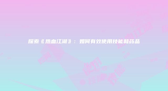 探索《热血江湖》：如何有效使用技能和药品