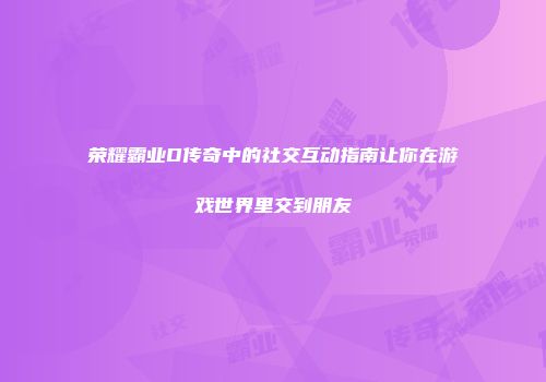 荣耀霸业D传奇中的社交互动指南让你在游戏世界里交到朋友