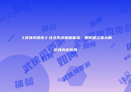 《武侠风页游》社交系统深度体验：如何建立强大的游戏内友谊网