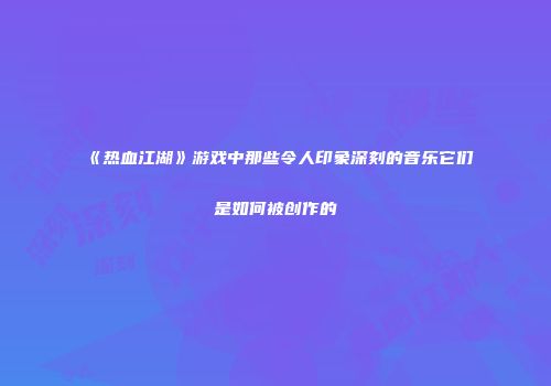 《热血江湖》游戏中那些令人印象深刻的音乐它们是如何被创作的