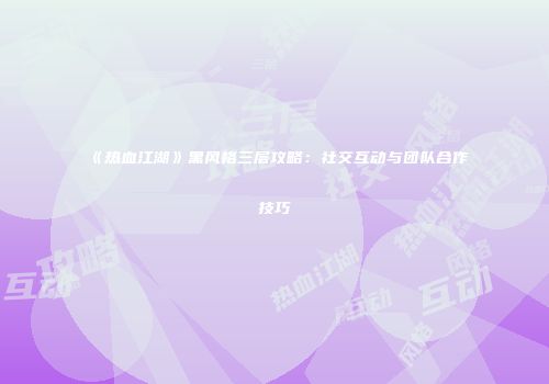 《热血江湖》黑风格三层攻略:社交互动与团队合作技巧