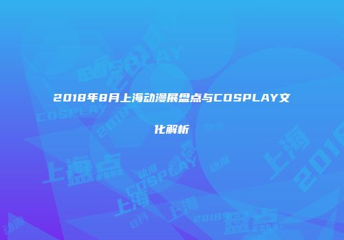 2018年8月上海动漫展盘点与COSPLAY文化解析