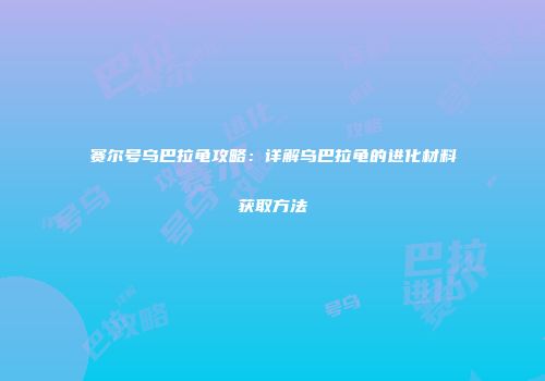 赛尔号乌巴拉龟攻略：详解乌巴拉龟的进化材料获取方法