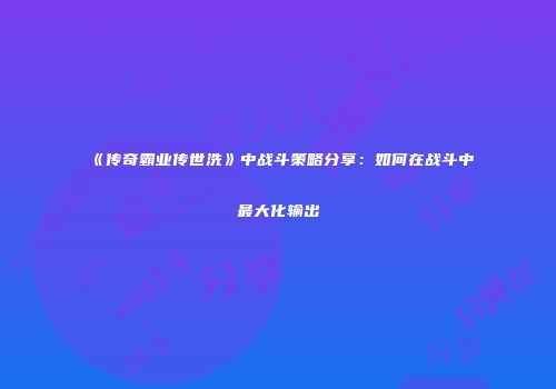 《传奇霸业传世洗》中战斗策略分享:如何在战斗中最大化输出
