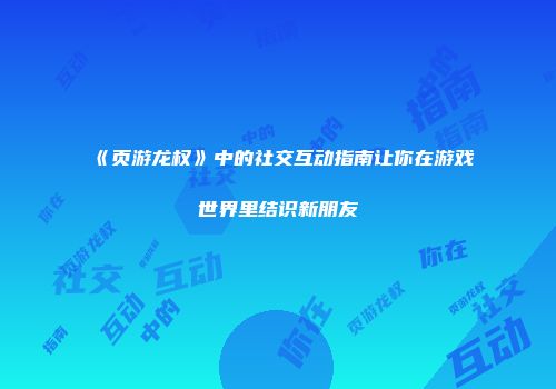《页游龙权》中的社交互动指南让你在游戏世界里结识新朋友