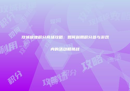 攻城掠地积分商场攻略：如何利用积分参与游戏内的活动和挑战