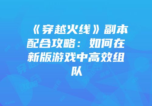 《穿越火线》副本配合攻略：如何在新版游戏中高效组队
