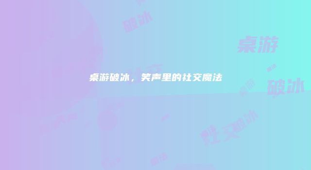 桌游破冰，笑声里的社交魔法