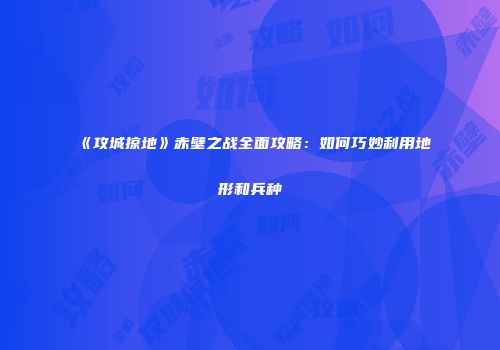 《攻城掠地》赤壁之战全面攻略：如何巧妙利用地形和兵种
