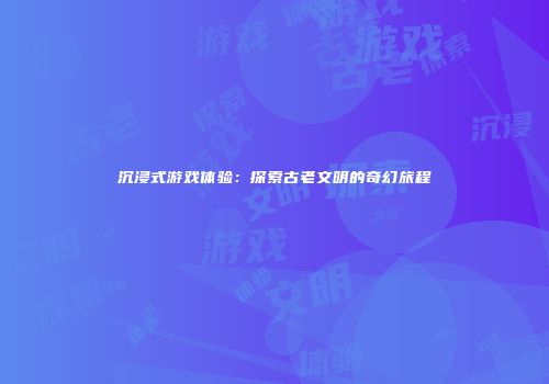 沉浸式游戏体验：探索古老文明的奇幻旅程