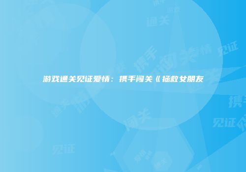 游戏通关见证爱情：携手闯关《拯救女朋友