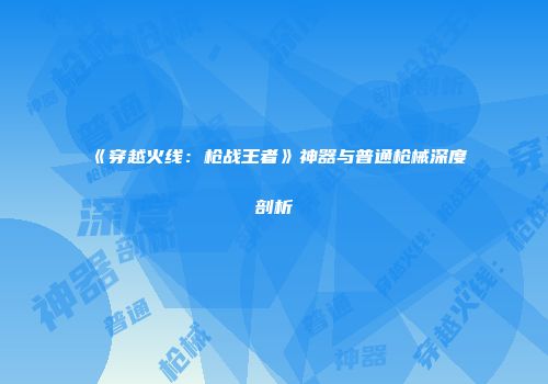 《穿越火线：枪战王者》神器与普通枪械深度剖析