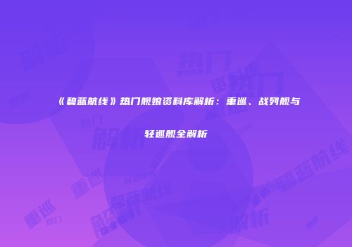 《碧蓝航线》热门舰娘资料库解析：重巡、战列舰与轻巡舰全解析