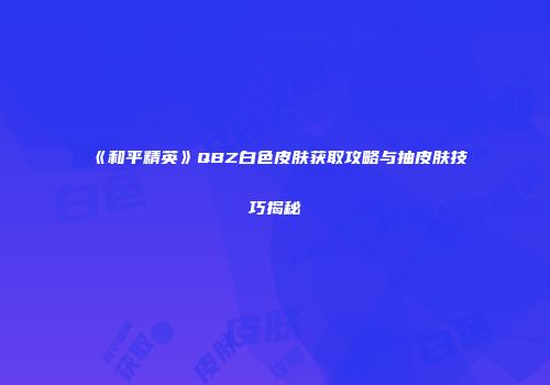 《和平精英》QBZ白色皮肤获取攻略与抽皮肤技巧揭秘