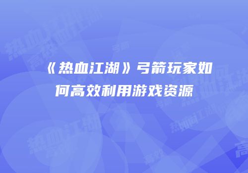 《热血江湖》弓箭玩家如何高效利用游戏资源
