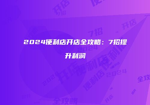 2024便利店开店全攻略：7招提升利润