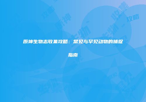 原神生物志收集攻略：常见与罕见动物的捕捉指南