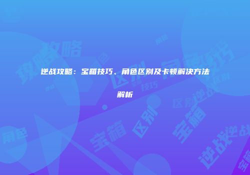 逆战攻略：宝箱技巧、角色区别及卡顿解决方法解析