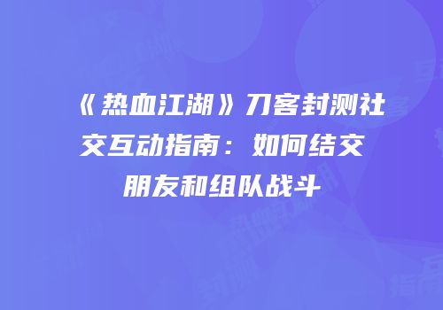 《热血江湖》刀客封测社交互动指南：如何结交朋友和组队战斗