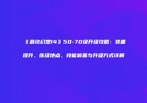 《最终幻想14》50-70级升级攻略：装备提升、练级地点、技能前置与升级方式详解