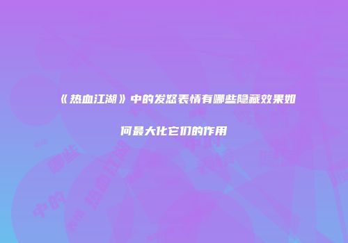 《热血江湖》中的发怒表情有哪些隐藏效果如何最大化它们的作用