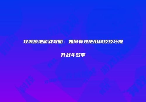攻城掠地游戏攻略：如何有效使用科技技巧提升战斗效率
