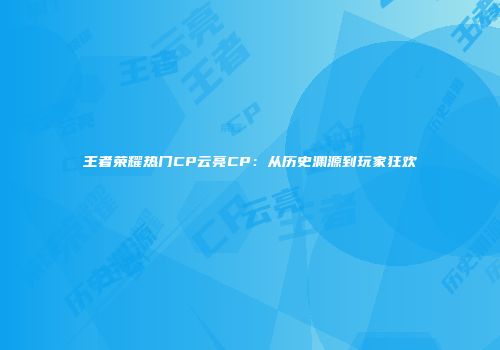 王者荣耀热门CP云亮CP：从历史渊源到玩家狂欢