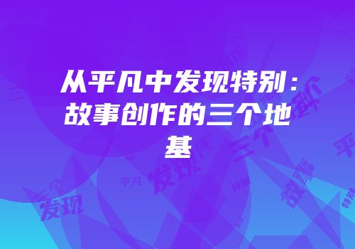 从平凡中发现特别：故事创作的三个地基