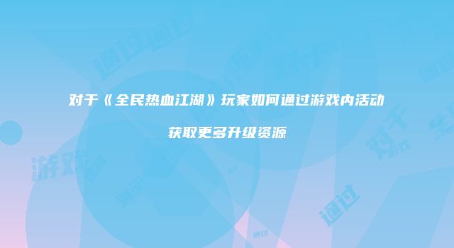 对于《全民热血江湖》玩家如何通过游戏内活动获取更多升级资源