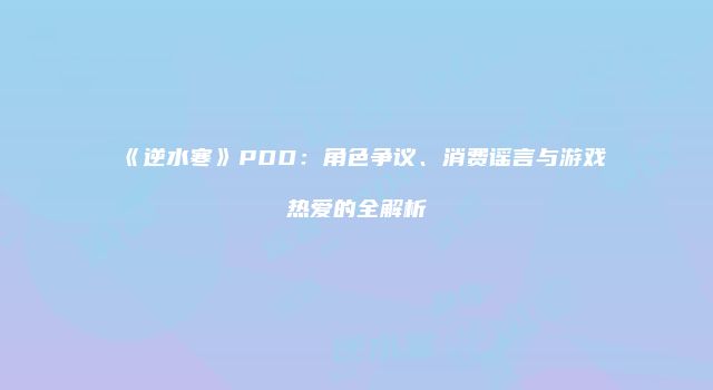 《逆水寒》PDD：角色争议、消费谣言与游戏热爱的全解析